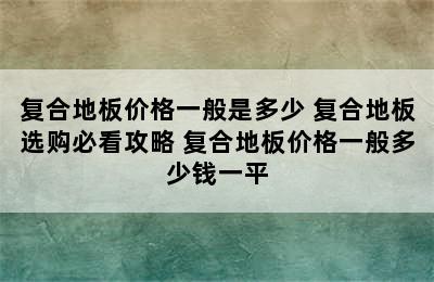 复合地板价格一般是多少 复合地板选购必看攻略 复合地板价格一般多少钱一平